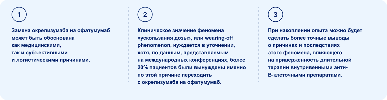 приверженность длительной терапии внутривенными анти-В‑клеточными препаратами. Замена окрелизумаба на офатумумаб может быть обоснована как медицинскими, так и субъективными и логистическими причинами, Клиническое значение феномена «ускользания дозы», или wearing-off phenomenon, нуждается в уточнении, хотя, по данным, представляемым на международных конференциях, более 20% пациентов были вынуждены именно по этой причине переходить с окрелизумаба на офатумумаб. При накоплении опыта можно будет сделать более точные выводы о причинах и последствиях этого феномена, влияющего на приверженн