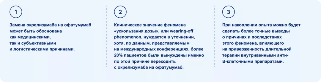 Замена окрелизумаба на офатумумаб может быть обоснована как медицинскими, так и субъективными и логистическими причинами, Клиническое значение феномена «ускользания дозы», или wearing-off phenomenon, нуждается в уточнении,  хотя, по данным, представляемым на международных конференциях, более 20% пациентов были вынуждены именно по этой причине переходить с окрелизумаба на офатумумаб. При накоплении опыта можно будет сделать более точные выводы о причинах и последствиях этого феномена, влияющего на приверженн